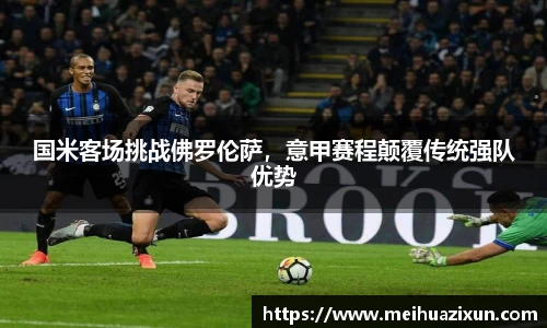 国米客场挑战佛罗伦萨，意甲赛程颠覆传统强队优势